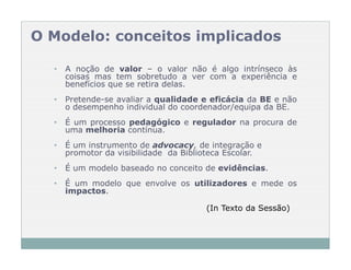 O Modelo: conceitos implicados

  •   A noção de valor – o valor não é algo intrínseco às
      coisas mas tem sobretudo a ver com a experiência e
      benefícios que se retira delas.
  •   Pretende-se avaliar a qualidade e eficácia da BE e não
      o desempenho individual do coordenador/equipa da BE.
  •   É um processo pedagógico e regulador na procura de
      uma melhoria contínua.
  •   É um instrumento de advocacy, de integração e
      promotor da visibilidade da Biblioteca Escolar.
  •   É um modelo baseado no conceito de evidências.
  •   É um modelo que envolve os utilizadores e mede os
      impactos.

                                       (In Texto da Sessão)
 