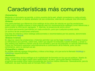 Características más comunes   -Comentarios Mediante un formulario se permite, a otros usuarios de la web, añadir comentarios a cada entrada, pudiéndose generar un debate alrededor de sus contenidos, además de cualquier otra información. -Enlaces Una particularidad que diferencia a los weblogs de los sitios de noticias es que las anotaciones suelen incluir múltiples enlaces a otras páginas web (no necesariamente weblogs) como referencias o para ampliar la información agregada. Y, además, la presencia de (entre otros): Un enlace permanente (permalinks) en cada anotación, para que cualquiera pueda citarla.  Un archivo de las anotaciones anteriores.  Una lista de enlaces a otros weblogs seleccionados o recomendados por los autores, denominada habitualmente  blogroll . -Enlaces inversos En algunos casos las anotaciones o historias permiten que se les haga  trackback , un enlace inverso (o retroenlace) que permite, sobre todo, saber que alguien ha enlazado nuestra entrada, y avisar a otro weblog que estamos citando una de sus  entradas  o que se ha publicado un artículo relacionado. Todos los  trackbacks  aparecen automáticamente a continuación de la historia, junto con los comentarios, pero no siempre es así. -Fotografías y vídeos Es posible además agregar fotografías y vídeos a los blogs, a lo que se le ha llamado  fotoblogs  o  videoblogs  respectivamente. -Redifusión Otra característica de los weblogs es la multiplicidad de formatos en los que se publican. Aparte de HTML, suelen incluir algún medio para redifundirlos, es decir, para poder leerlos mediante un programa que pueda incluir datos procedentes de muchos medios diferentes. Generalmente, para la redifusión, se usan fuentes web en formato RSS o  Atom . 
