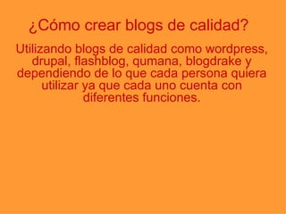¿Cómo crear blogs de calidad? Utilizando blogs de calidad como wordpress, drupal, flashblog, qumana, blogdrake y dependiendo de lo que cada persona quiera utilizar ya que cada uno cuenta con diferentes funciones. 