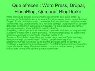Que ofrecen : Word Press, Drupal, FlashBlog, Qumana, BlogDrake   Word press:Las causas de su enorme crecimiento son, entre otras, su licencia, su facilidad de uso y sus características como gestor de contenidos. Drupal: Existe un buen numero de desarrolladores web que manejan y crean contenidos muy profesionales. A la hora de escoger una plataforma, también debemos de tener en cuenta este indicador, ya que podemos apoyarnos mutuamente para sacar adelante nuestro diseño. FlashBlog:puedes publicar virtualmente contenido Web con un esquema de cuaderno de Bitácora o diário personal. Permite personalizar su apariencia totalmente grácias a incluir todo el código fuente FLA.  Qumana: Posibilidad de publicar en varios blogs, Inserta Technoratitags, Puedes corregir artículos viejos, Ofrece corrección ortográfica BlogDrake:Ofrece funciones de la interfaz principal como el cambio de ventanas y lanzamiento de aplicaciones. GNOME Shell se aprovecha de las capacidades de los gráficos modernos conceptos de hardware y presenta innovadora interfaz de usuario para proporcionar… 