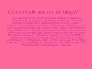 Cómo medir una red de blogs? Las herramientas de mantenimiento de weblogs se clasifican, principalmente, en dos tipos: aquellas que ofrecen una solución completa de alojamiento, gratuita (como Freewebs, Blogger y LiveJournal), y aquellas soluciones consistentes en software  ¿  que, al ser instalado en un sitio web, permiten crear, editar y administrar un blog directamente en el servidor que aloja el sitio (como es el caso de WordPress o de MovableType). Este software es una variante de las herramientas llamadas Sistemas de Gestión de Contenido (CMS), y muchos son gratuitos. La mezcla de los dos tipos es la solución planteada por la versión multiusuario de WordPress (WordPress MU) a partir de la cual se pueden crear plataformas como Rebuscando INFO, Wordpress.com o CiberBlog.es o *Blog total. 