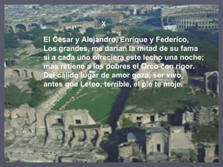 X El César y Alejandro, Enrique y Federico, Los grandes, me darían la mitad de su fama si a cada uno ofreciera este lecho una noche; mas retiene a los pobres el Orco con rigor. Del cálido lugar de amor goza, ser vivo, antes que Leteo, terrible, el pie te moje. 