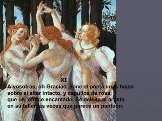 XI A vosotras, oh Gracias, pone el poeta unas hojas sobre el altar intacto, y capullos de rosa, que os  ofrece encantado. Se deleita el artista en su taller las veces que parece un panteón. 