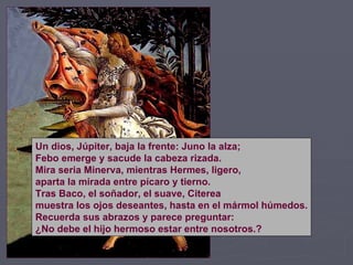 Un dios, Júpiter, baja la frente: Juno la alza; Febo emerge y sacude la cabeza rizada. Mira seria Minerva, mientras Hermes, ligero, aparta la mirada entre pícaro y tierno. Tras Baco, el soñador, el suave, Citerea muestra los ojos deseantes, hasta en el mármol húmedos. Recuerda sus abrazos y parece preguntar: ¿No debe el hijo hermoso estar entre nosotros.? 