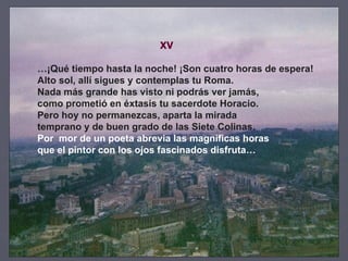 XV … ¡Qué tiempo hasta la noche! ¡Son cuatro horas de espera! Alto sol, allí sigues y contemplas tu Roma. Nada más grande has visto ni podrás ver jamás, como prometió en éxtasis tu sacerdote Horacio. Pero hoy no permanezcas, aparta la mirada temprano y de buen grado de las Siete Colinas. Por  mor de un poeta abrevia las magníficas horas que el pintor con los ojos fascinados disfruta… 