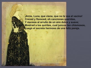 ¡ Atrás, Luna, que viene, que no la vea el vecino! Creced y floreced, oh canciones queridas, Y meceos al arrullo de un aire dulce y suave; Mostrad a los quirites, cual juncos tan chismosos, Luego el secreto hermoso de una feliz pareja. 