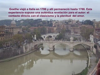 Goethe viajó a Italia en 1786 y allí permaneció hasta 1788. Esta experiencia supuso una auténtica revelación para el autor: el contacto directo con el clasicismo y la plenitud  del amor. 