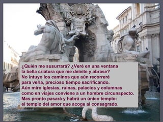 ¿Quién me susurrará? ¿Veré en una ventana la bella criatura que me deleite y abrase? No intuyo los caminos que aún recorreré para verla, precioso tiempo sacrificando. Aún miro iglesias, ruinas, palacios y columnas como en viajes conviene a un hombre circunspecto. Mas pronto pasará y habrá un único templo: el templo del amor que acoge al consagrado. 