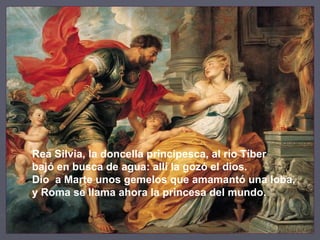 Rea Silvia, la doncella principesca, al río Tíber bajó en busca de agua: allí la gozó el dios. Dio  a Marte unos gemelos que amamantó una loba, y Roma se llama ahora la princesa del mundo. 