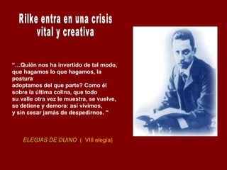 “… Quién nos ha invertido de tal modo,  que hagamos lo que hagamos, la postura  adoptamos del que parte? Como él  sobre la última colina, que todo  su valle otra vez le muestra, se vuelve,  se detiene y demora: así vivimos,  y sin cesar jamás de despedirnos. " ELEGÍAS DE DUINO   (  VIII elegía) Rilke entra en una crisis vital y creativa 
