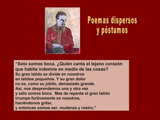 “ Solo somos boca. ¿Quién canta el lejano corazón que habita indemne en medio de las cosas? Su gran latido se divide en nosotros en latidos pequeños. Y su gran dolor no es, como su júbilo, demasiado grande. Así, nos desprendemos una y otra vez y sólo somos boca.  Mas de repente el gran latido irrumpe furtivamente en nosotros, haciéndonos gritar, y entonces somos ser, mudanza y rostro.” Poemas dispersos y póstumos 