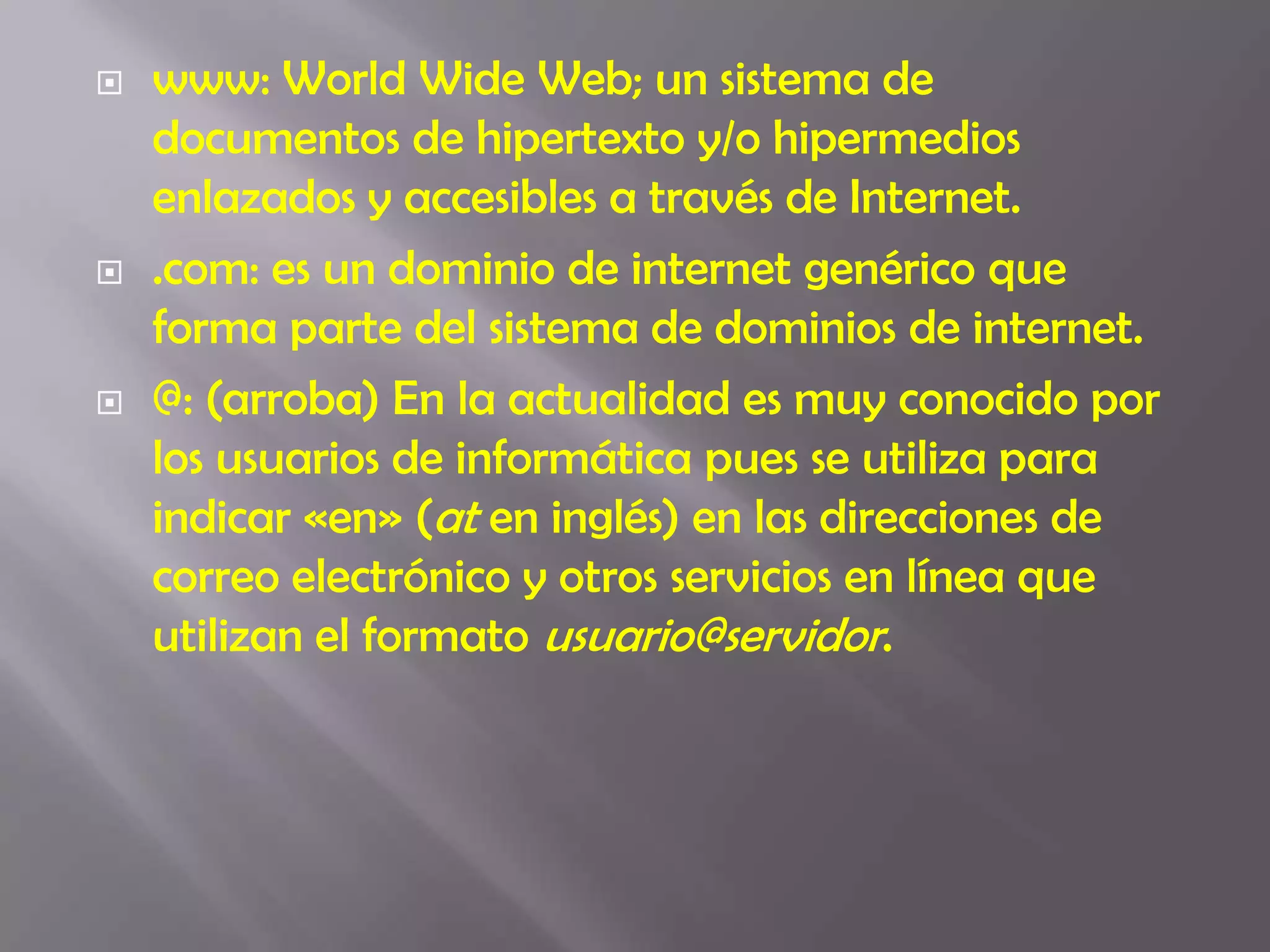 www: World Wide Web; un sistema de documentos de hipertexto y/o hipermedios enlazados y accesibles a través de Internet..com: es un dominio de internet genérico que forma parte del sistema de dominios de internet.@: (arroba) En la actualidad es muy conocido por los usuarios de informática pues se utiliza para indicar «en» (at en inglés) en las direcciones de correo electrónico y otros servicios en línea que utilizan el formato usuario@servidor.
