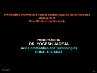 Synthesizing Informal and Formal Science towards Water Resource
                           Management
                    Case Studies from Kachchh




                         PRESENTATION BY
                   DR. YOGESH JADEJA
              Arid Communities and Technologies
                      BHUJ - GUJARAT




21 May 2009
                                                                   ACT
 