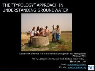 THE “TYPOLOGY” APPROACH IN
UNDERSTANDING GROUNDWATER




      Advanced Center for Water Resources Development and Management
                                                           (ACWADAM)
                 Plot 4, Lenyadri society, Sus road, Pashan, Pune-411021.
                                                            020-25871539
                                                Email: acwadam@vsnl.net
                                              Website: www.acwadam.org
 