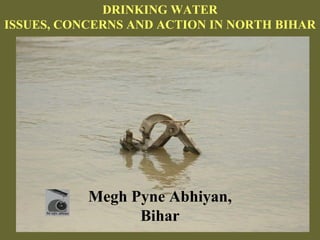 DRINKING WATER
ISSUES, CONCERNS AND ACTION IN NORTH BIHAR




           Megh Pyne Abhiyan,
                 Bihar
 