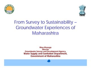 From Survey to Sustainability –
 Groundwater Experiences of
        Maharashtra

                     Vikas Kharage
                        Director
     Groundwater Surveys and Development Agency,
    Water Supply and Sanitation Department,
          Government of Maharashtra
 
