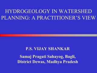 HYDROGEOLOGY IN WATERSHED
PLANNING: A PRACTITIONER’S VIEW




         P.S. VIJAY SHANKAR
      Samaj Pragati Sahayog, Bagli,
     District Dewas, Madhya Pradesh
 