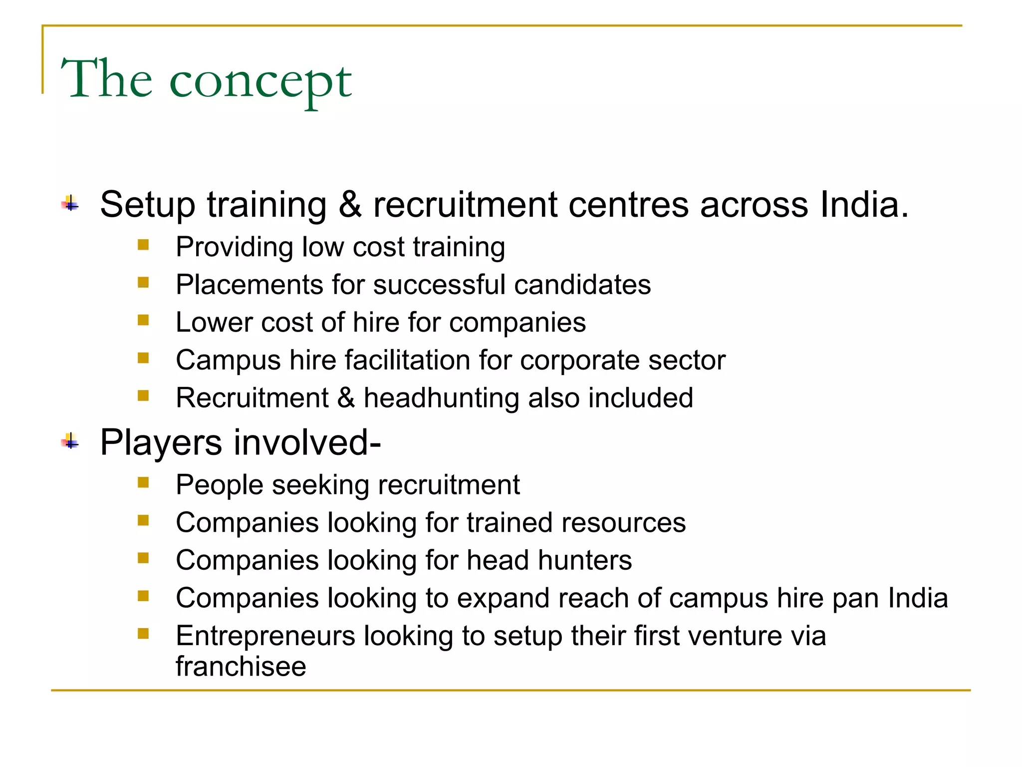 The concept Setup training & recruitment centres across India. Providing low cost training Placements for successful candidates Lower cost of hire for companies Campus hire facilitation for corporate sector Recruitment & headhunting also included Players involved- People seeking recruitment Companies looking for trained resources Companies looking for head hunters Companies looking to expand reach of campus hire pan India Entrepreneurs looking to setup their first venture via franchisee 