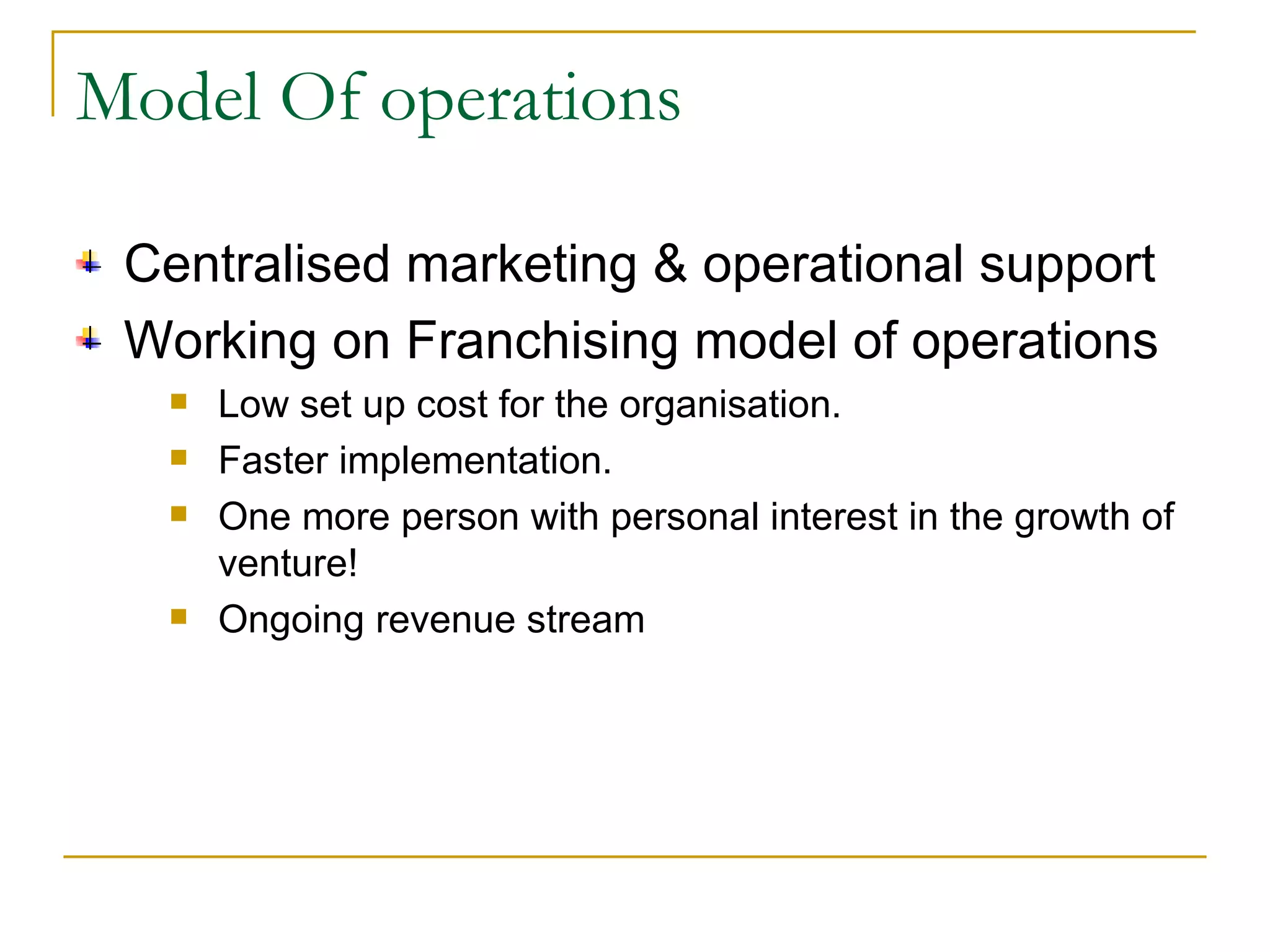 Model Of operations Centralised marketing & operational support Working on Franchising model of operations Low set up cost for the organisation. Faster implementation. One more person with personal interest in the growth of venture! Ongoing revenue stream 