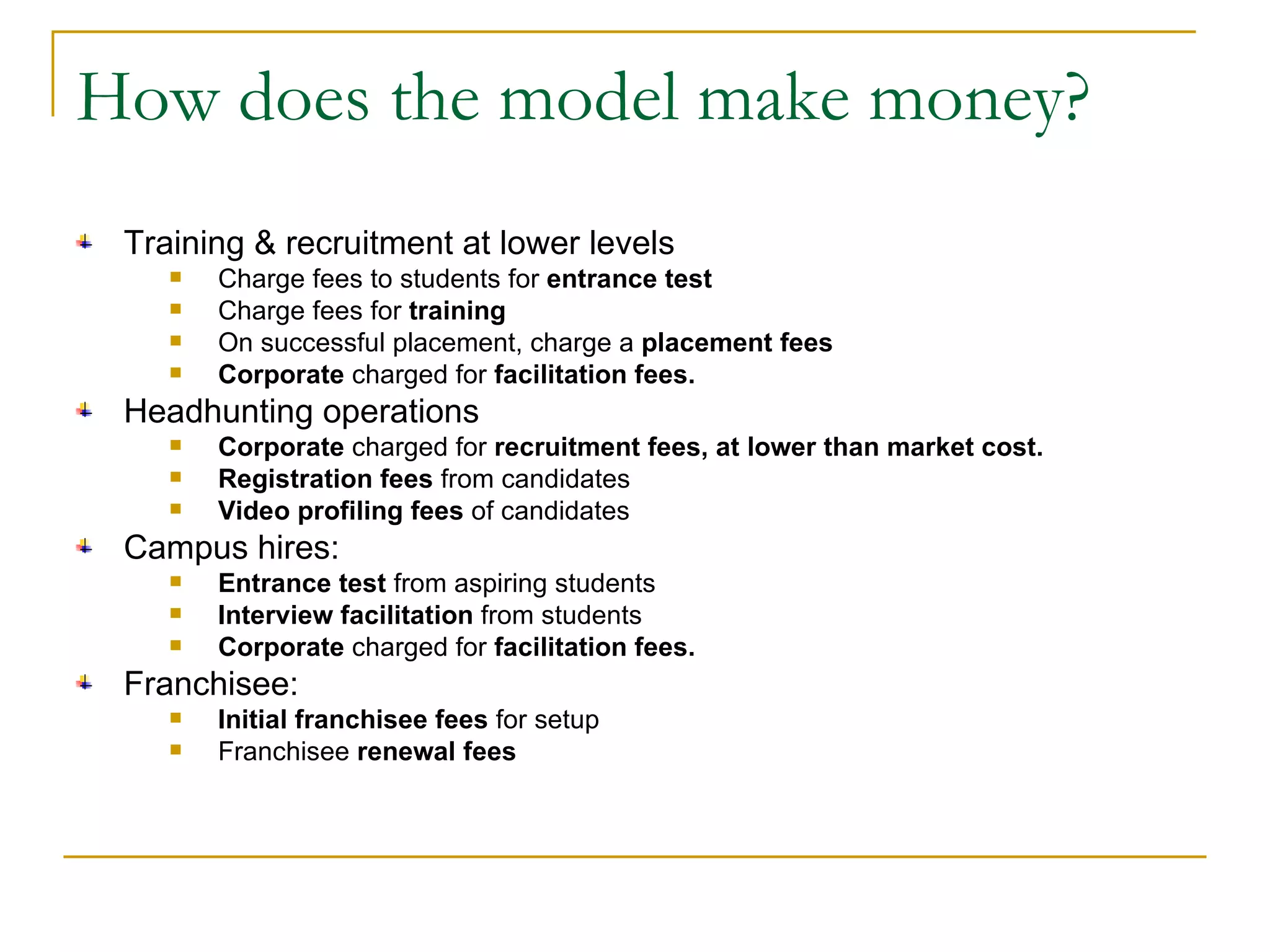 How does the model make money? Training & recruitment at lower levels Charge fees to students for  entrance test Charge fees for  training On successful placement, charge a  placement fees Corporate  charged for  facilitation fees. Headhunting operations Corporate  charged for  recruitment fees, at lower than market cost. Registration fees  from candidates Video profiling fees  of candidates Campus hires: Entrance test  from aspiring students Interview facilitation  from students Corporate  charged for  facilitation fees. Franchisee: Initial franchisee fees  for setup  Franchisee  renewal fees 