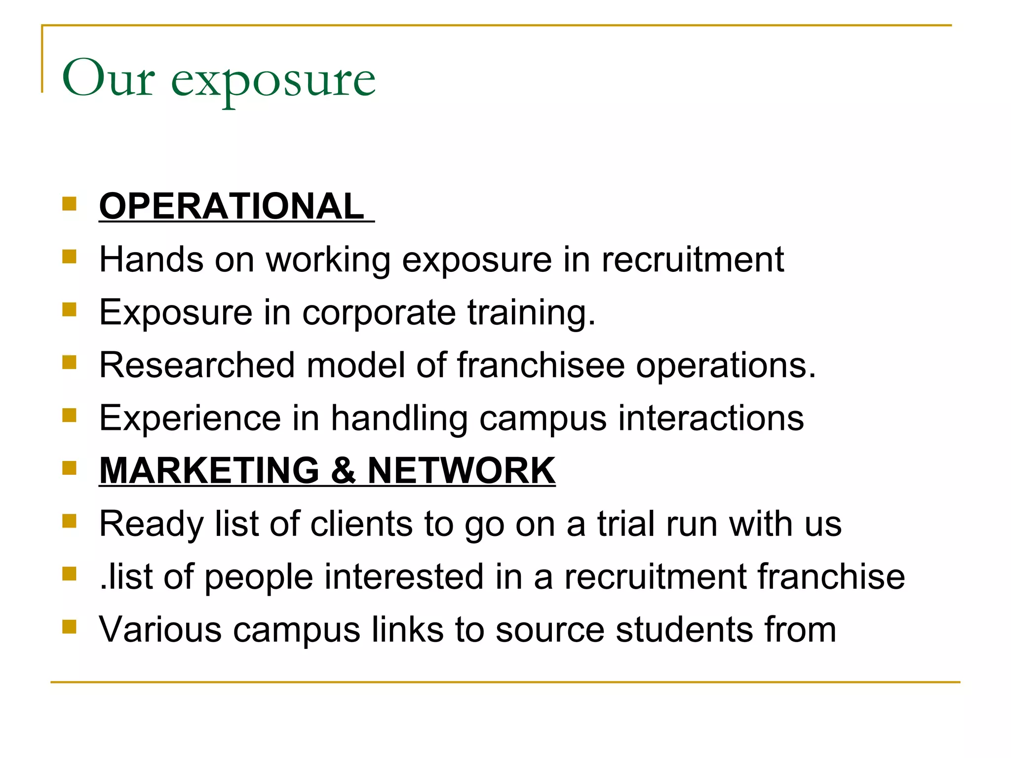 Our exposure OPERATIONAL  Hands on working exposure in recruitment Exposure in corporate training. Researched model of franchisee operations. Experience in handling campus interactions  MARKETING & NETWORK Ready list of clients to go on a trial run with us .list of people interested in a recruitment franchise Various campus links to source students from 