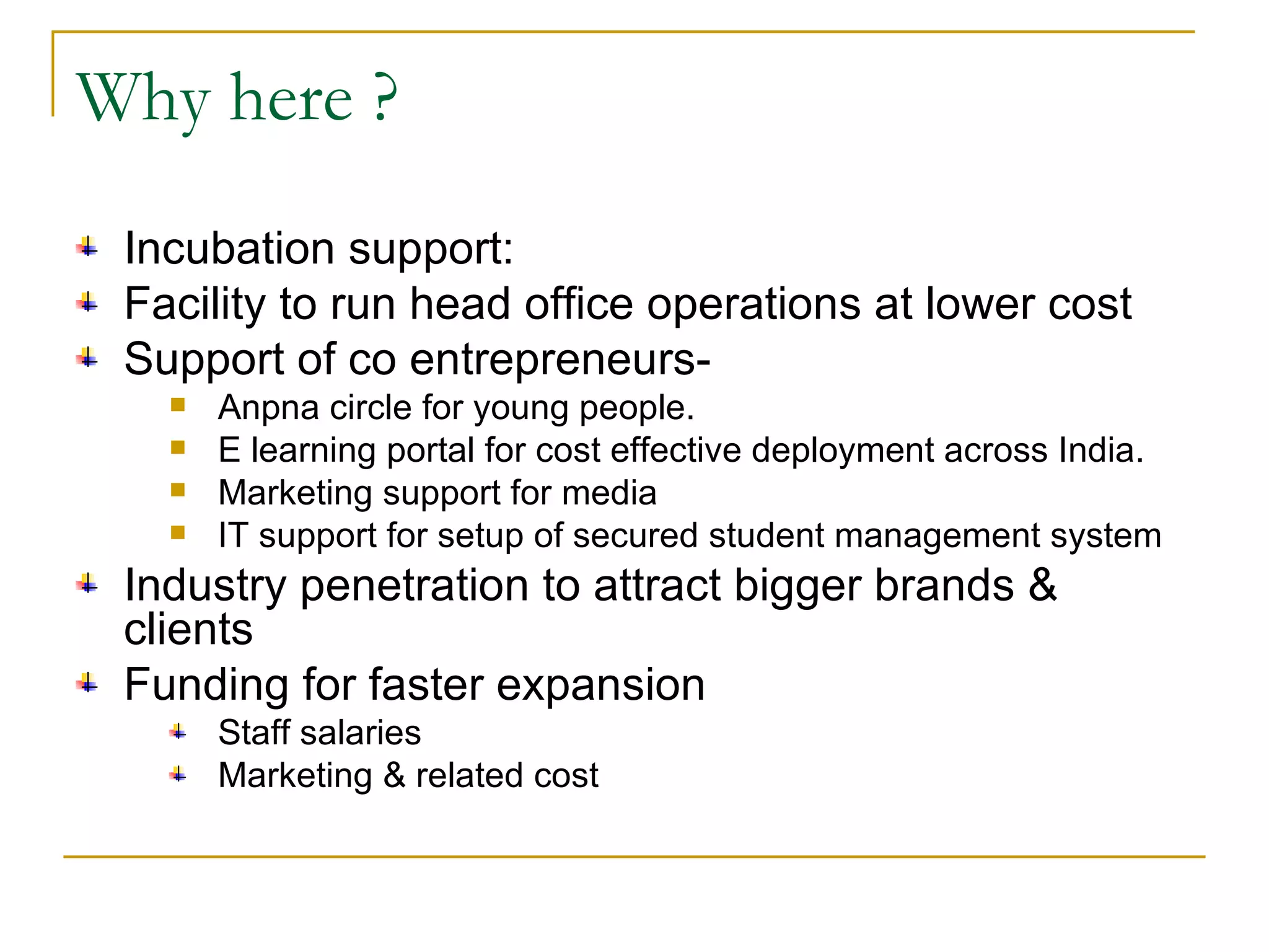 Why here ? Incubation support: Facility to run head office operations at lower cost Support of co entrepreneurs- Anpna circle for young people. E learning portal for cost effective deployment across India. Marketing support for media  IT support for setup of secured student management system Industry penetration to attract bigger brands & clients Funding for faster expansion Staff salaries Marketing & related cost 