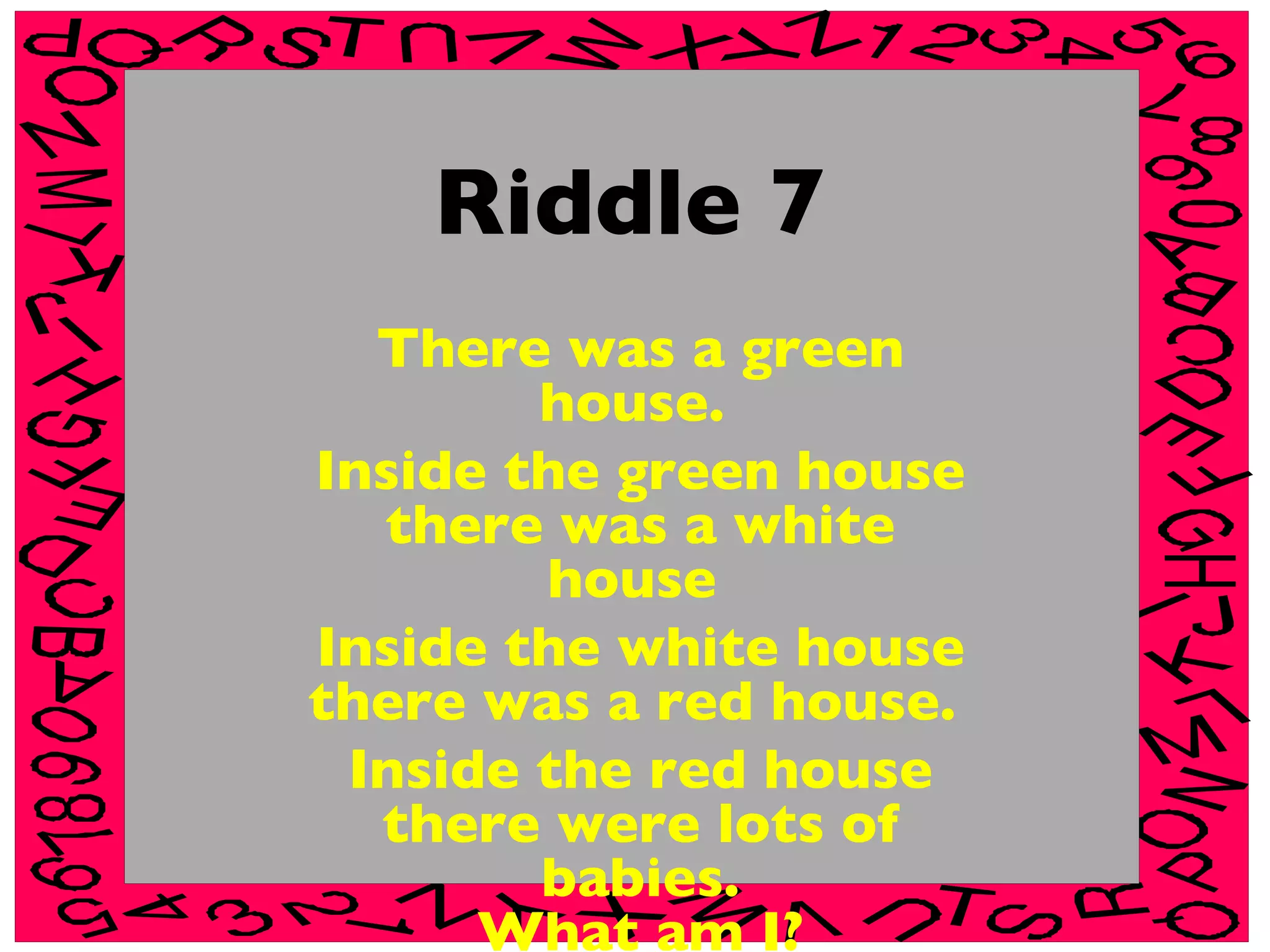 Riddle 7 There was a green house.  Inside the green house there was a white house  Inside the white house there was a red house.  Inside the red house there were lots of babies. What am I? 