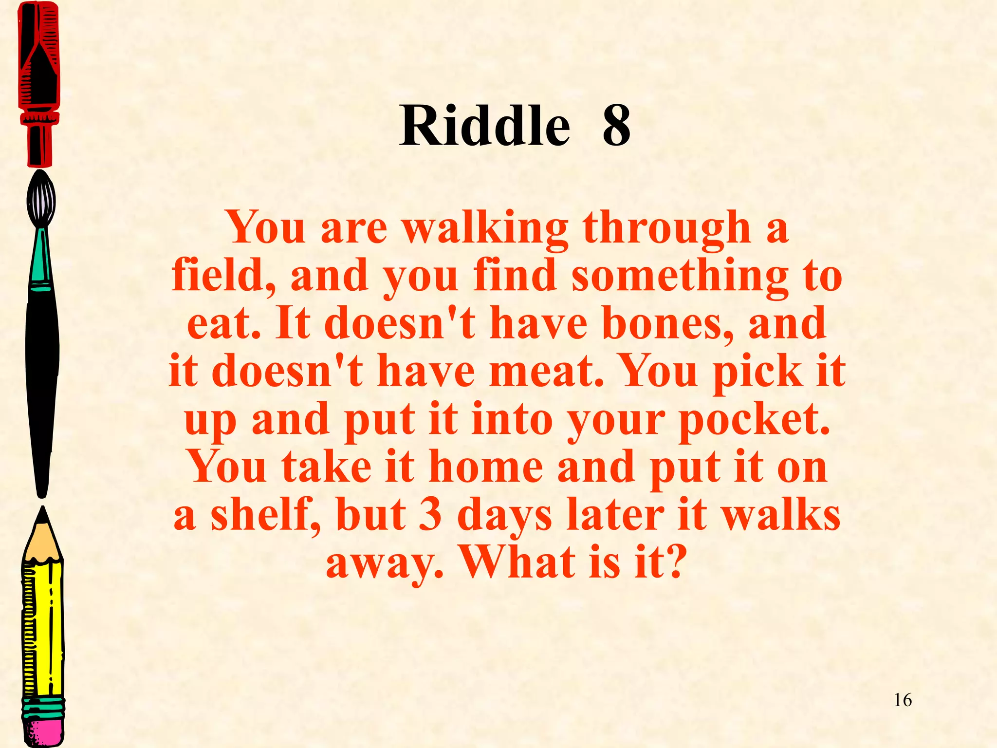 Riddle  8 You are walking through a field, and you find something to eat. It doesn't have bones, and it doesn't have meat. You pick it up and put it into your pocket. You take it home and put it on a shelf, but 3 days later it walks away. What is it? 
