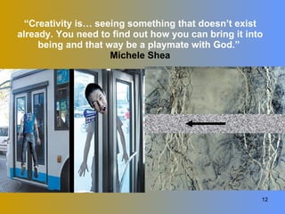 “ Creativity is… seeing something that doesn’t exist already. You need to find out how you can bring it into being and that way be a playmate with God.”  Michele Shea 