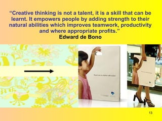 “ Creative thinking is not a talent, it is a skill that can be learnt. It empowers people by adding strength to their natural abilities which improves teamwork, productivity and where appropriate profits.”   Edward de Bono 