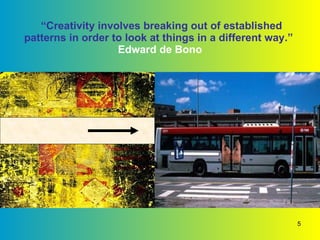 “ Creativity involves breaking out of established patterns in order to look at things in a different way.”    Edward de Bono  