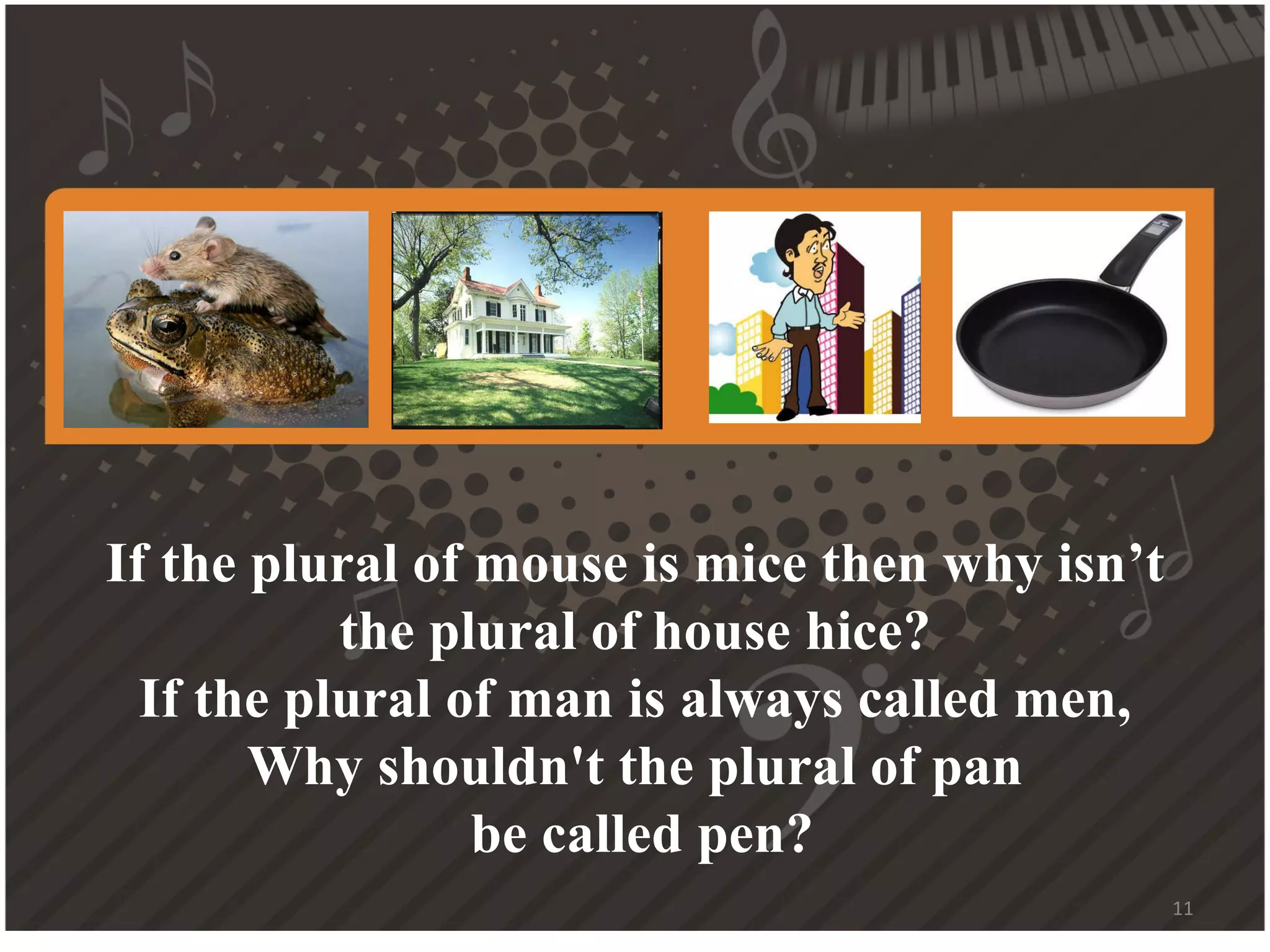 If the plural of mouse is mice then why isn’t the plural of house hice? If the plural of man is always called men, Why shouldn't the plural of pan be called pen?