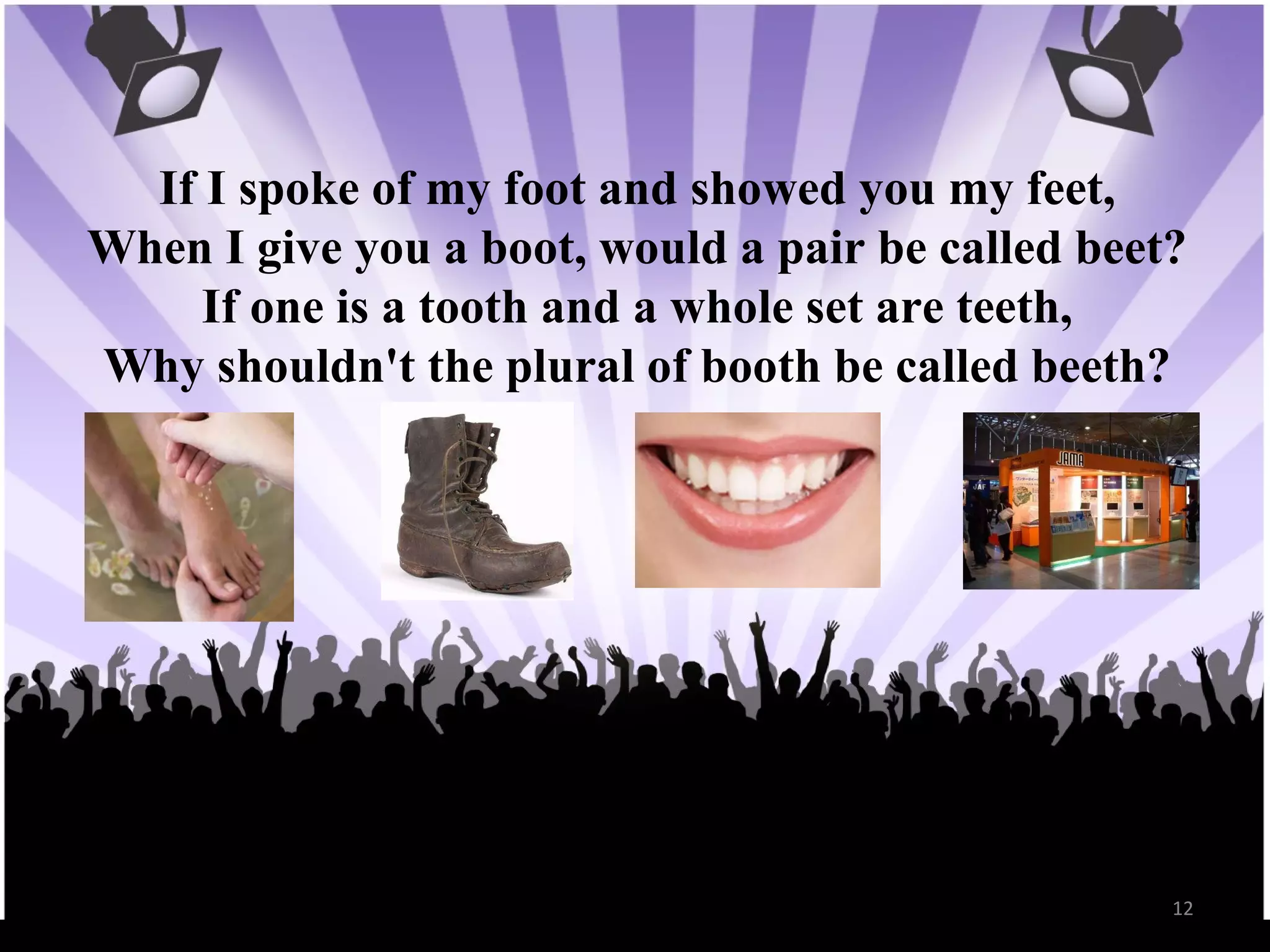 If I spoke of my foot and showed you my feet, When I give you a boot, would a pair be called beet? If one is a tooth and a whole set are teeth, Why shouldn't the plural of booth be called beeth?
