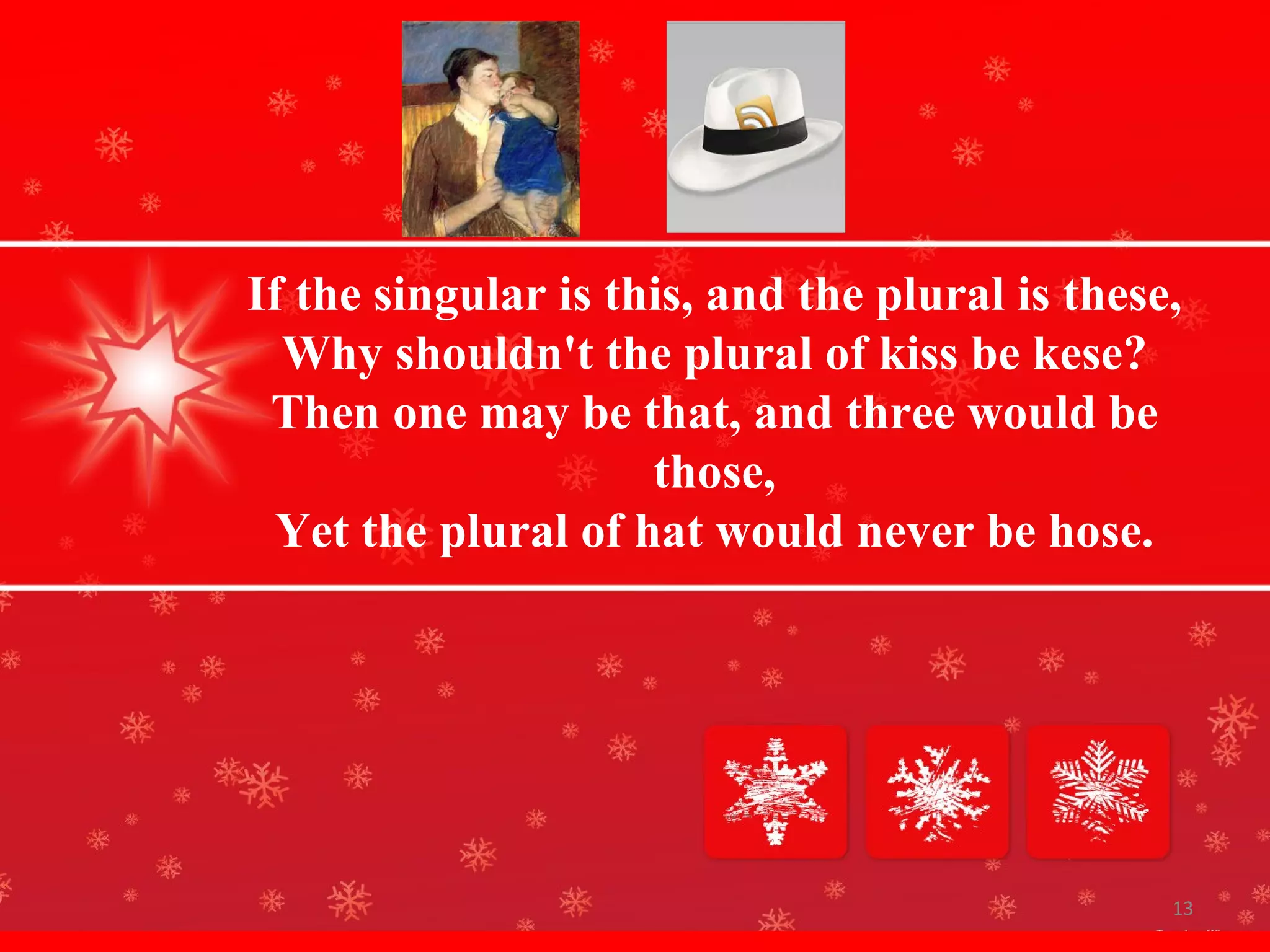 If the singular is this, and the plural is these, Why shouldn't the plural of kiss be kese? Then one may be that, and three would be those, Yet the plural of hat would never be hose.