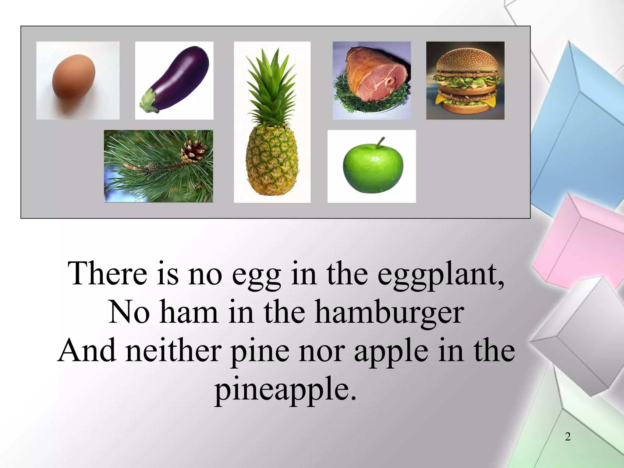 There is no egg in the eggplant, No ham in the hamburger And neither pine nor apple in the pineapple.