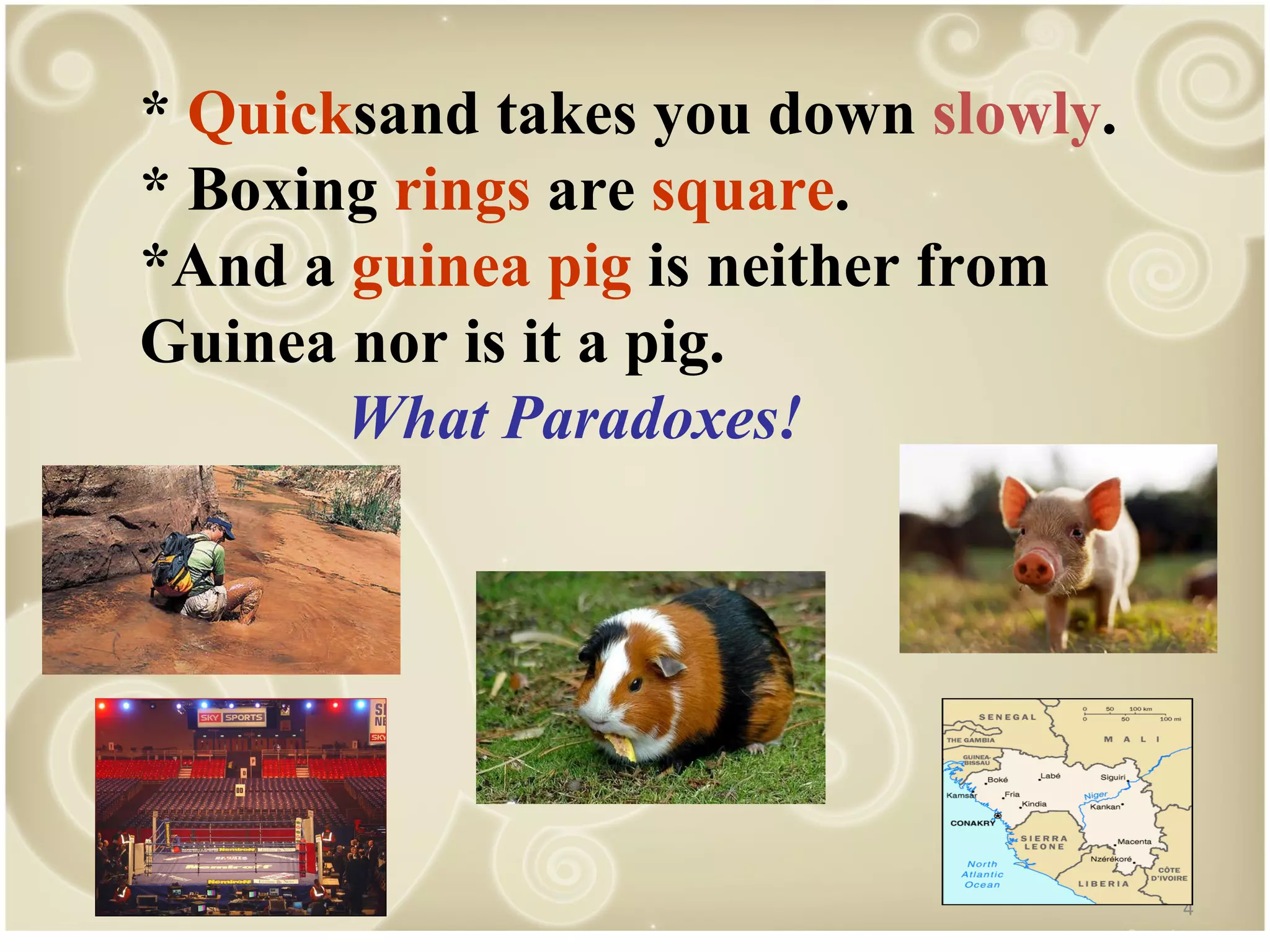 * Quick sand takes you down slowly . * Boxing rings are square . *And a guinea pig is neither from Guinea nor is it a pig. What Paradoxes!