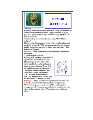 HUMOR
                               MATTERS 4
* Dream
A woman awoke excitedly on Valentine's Day and announced
enthusiastically to her husband, "I just dreamed that you
gave me a pearl necklace for Valentine's day! What do you
think it means?"
With certainty in his voice, the man said, "You'll know
tonight."
That evening the man came home with a small package and
handed it to his wife. With anxious anticipation the woman
quickly opened the package to find a book entitled - " The
meaning of Dreams".
Reflecting…What turns out in reality sometimes is not what
one expects.
* The College Graduate
A young man hired by a supermarket
reported for his first day of work.
The manager greeted him with a
warm handshake and a smile, gave
him a broom, and said, “Your first
job will be to sweep out the store.”
“But I’m a college graduate,” the
young man replied indignantly.
“Oh I’m sorry. I didn’t realize
that,” the manager said. “Here, give
me the broom – I’ll show you how.”
Reflecting… * One should never regard certain menial tasks
as ‘lowly’ even if one has high academic qualifications.
* When one's ego grows big, one will face with negative
consequences, for example, unemployment, relationship with
others and a greater feeling of frustration more and more
often.
 