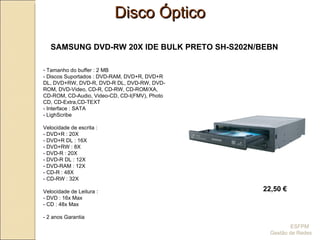 22,50 € SAMSUNG DVD-RW 20X IDE BULK PRETO SH-S202N/BEBN Tamanho do buffer : 2 MB - Discos Suportados : DVD-RAM, DVD+R, DVD+R DL, DVD+RW, DVD-R, DVD-R DL, DVD-RW, DVD-ROM, DVD-Video, CD-R, CD-RW, CD-ROM/XA, CD-ROM, CD-Audio, Video-CD, CD-I(FMV), Photo CD, CD-Extra,CD-TEXT - Interface : SATA - LighScribe Velocidade de escrita :  - DVD+R : 20X - DVD+R DL : 16X  - DVD+RW : 8X - DVD-R : 20X - DVD-R DL : 12X - DVD-RAM : 12X - CD-R : 48X - CD-RW : 32X Velocidade de Leitura :  - DVD : 16x Max - CD : 48x Max - 2 anos Garantia Disco Óptico ESFPM  Gestão de Redes 