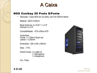 A Caixa Descrição - Caixa NOX em cor preta, com Fan 250mm lateral Material - SECC 0.65mm Baías Externas: 4 x 5.25“ / 1 x 3.5" Internas: 6 x 3.5" Compatibilidade  - ATX e Micro ATX Ventoinhas: Frente: 1 x 120mm Quad Led Lateral: 1 x 250mm Dimensões - 200 x 430 x 440mm Slots  - 7 Pci Painel Frontal - 4 x USB 2.0   1 x Microphone   1 x Headphone Cor - Preta ESFPM  Gestão de Redes NOX Coolbay 25 Preto S/Fonte   €  61,00 