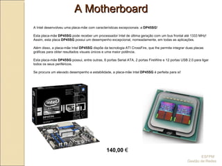 A Motherboard A Intel desenvolveu uma placa-mãe com características excepcionais: a  DP45SG ! Esta placa-mãe  DP45SG  pode receber um processador Intel de última geração com um bus frontal até 1333 MHz! Assim, esta placa  DP45SG  possui um desempenho excepcional, nomeadamente, em todas as aplicações. Além disso, a placa-mãe Intel  DP45SG  dispõe da tecnologia ATI CrossFire, que lhe permite integrar duas placas gráficas para obter resultados visuais únicos e uma maior potência. Esta placa-mãe  DP45SG  possui, entre outras, 6 portas Serial ATA, 2 portas FireWire e 12 portas USB 2.0 para ligar todos os seus periféricos. Se procura um elevado desempenho e estabilidade, a placa-mãe Intel  DP45SG  é perfeita para si! 140,00  € ESFPM  Gestão de Redes 