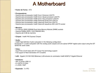 A Motherboard ESFPM  Gestão de Redes Factor de Forma  : ATX Processadores  :  - Suporte para processador Intel® Core 2 Extreme LGA775  - Suporte para processador Intel® Core 2 Quad processor LGA775  - Suporte para processador Intel® Core 2 Duo processor LGA775 - Suporte para processador Intel® Pentium® Dual-Core LGA775  - Suporte para processador Intel® Celeron® Dual-Core LGA775  - Suporte para processador Intel® Celeron® sequência 400 LGA775 socket Memória  : - 4 x 240-pin DDR3 SDRAM Dual Inline Memory Module (DIMM) sockets  - Suporta DIMMs DDR3 1333/1066/800 MHz  - Suporta até 8 GB de memória  Chipset  : Intel® P45 Express Chipset Audio  : - Intel® High Definition Audio subsystem in the following configuration:  8-channel (7.1) audio subsystem with five analog audio outputs and one optical S/PDIF digital audio output using the IDT 92HD73E audio codec Video  : - Dual PCIe 2.0x16 slots with ATI Cross Fire technology support  - Full support of Next Generation ATI Crossfire  LAN  : Gigabit (10/100/1000 Mbits/sec) LAN através do controlador Intel® 82567LF Gigabit Ethernet Interfaces  : - Até 12 portas USB 2.0  - 6 x SATA 3.0 Gb/s  - 2 x IEEE-1394ª Expansão  : 3 x PCI 