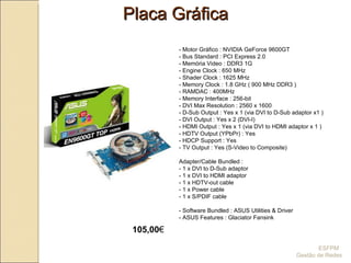 Placa Gráfica - Motor Gráfico : NVIDIA GeForce 9600GT  - Bus Standard : PCI Express 2.0  - Memória Video : DDR3 1G  - Engine Clock : 650 MHz  - Shader Clock : 1625 MHz  - Memory Clock : 1.8 GHz ( 900 MHz DDR3 ) - RAMDAC : 400MHz  - Memory Interface : 256-bit  - DVI Max Resolution : 2560 x 1600  - D-Sub Output : Yes x 1 (via DVI to D-Sub adaptor x1 )  - DVI Output : Yes x 2 (DVI-I)  - HDMI Output : Yes x 1 (via DVI to HDMI adaptor x 1 )  - HDTV Output (YPbPr) : Yes  - HDCP Support : Yes  - TV Output : Yes (S-Video to Composite) Adapter/Cable Bundled : - 1 x DVI to D-Sub adaptor  - 1 x DVI to HDMI adaptor - 1 x HDTV-out cable  - 1 x Power cable - 1 x S/PDIF cable - Software Bundled : ASUS Utilities & Driver - ASUS Features : Glaciator Fansink  105,00 €   ESFPM  Gestão de Redes 