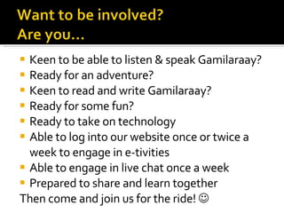 Keen to be able to listen & speak Gamilaraay? Ready for an adventure? Keen to read and write Gamilaraay? Ready for some fun? Ready to take on technology Able to log into our website once or twice a week to engage in e-tivities Able to engage in live chat once a week Prepared to share and learn together Then come and join us for the ride!   