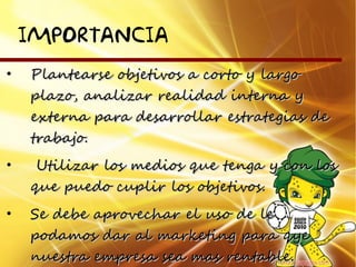 IMPORTANCIA
•   Plantearse objetivos a corto y largo
    plazo, analizar realidad interna y
    externa para desarrollar estrategias de
    trabajo.
•    Utilizar los medios que tenga y con los
    que puedo cuplir los objetivos.
•   Se debe aprovechar el uso de le
    podamos dar al marketing para qye
    nuestra empresa sea mas rentable.
 