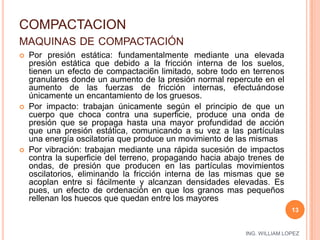 COMPACTACIONmaquinas de compactaciónPor presión estática: fundamentalmente mediante una elevada presión estática que debido a la fricción interna de los suelos, tienen un efecto de compactaci6n limitado, sobre todo en terrenos granulares donde un aumento de la presión normal repercute en el aumento de las fuerzas de fricción internas, efectuándose únicamente un encantamiento de los gruesos. Por impacto: trabajan únicamente según el principio de que un cuerpo que choca contra una superficie, produce una onda de presión que se propaga hasta una mayor profundidad de acción que una presión estática, comunicando a su vez a las partículas una energía oscilatoria que produce un movimiento de las mismas Por vibración: trabajan mediante una rápida sucesión de impactos contra la superficie del terreno, propagando hacia abajo trenes de ondas, de presión que producen en las partículas movimientos oscilatorios, eliminando la fricción interna de las mismas que se acoplan entre si fácilmente y alcanzan densidades elevadas. Es pues, un efecto de ordenación en que los granos mas pequeños rellenan los huecos que quedan entre los mayores13