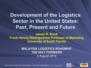 Development of the Logistics
       Sector in the United States:
        Past, Present and Future
                      James R. Stock
     Frank Harvey Distinguished Professor of Marketing
                University of South Florida

                   MALAYSIA LOGISTICS ROADMAP:
                        THE WAY FORWARD
                           4 August 2010

MALAYSIA LOGISTICS ROADMAP – THE WAY FORWARD (4TH -5TH August 2010)
 