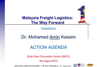 Malaysia Freight Logistics:
             The Way Forward
                               Presented by


       Dr. Mohamed Amin Kassim

                  ACTION AGENDA
              Shah Alam Convention Centre (SACC)
                             5th August 2010
MALAYSIA LOGISTICS ROADMAP – THE WAY FORWARD (4TH -5TH August 2010)
 