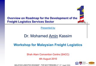 Overview on Roadmap for the Development of the
Freight Logistics Services Sector

                                   Presented by


               Dr. Mohamed Amin Kassim

    Workshop for Malaysian Freight Logistics

                  Shah Alam Convention Centre (SACC)
                                 4th August 2010

    MALAYSIA LOGISTICS ROADMAP – THE WAY FORWARD (4TH -5TH August 2010)
 