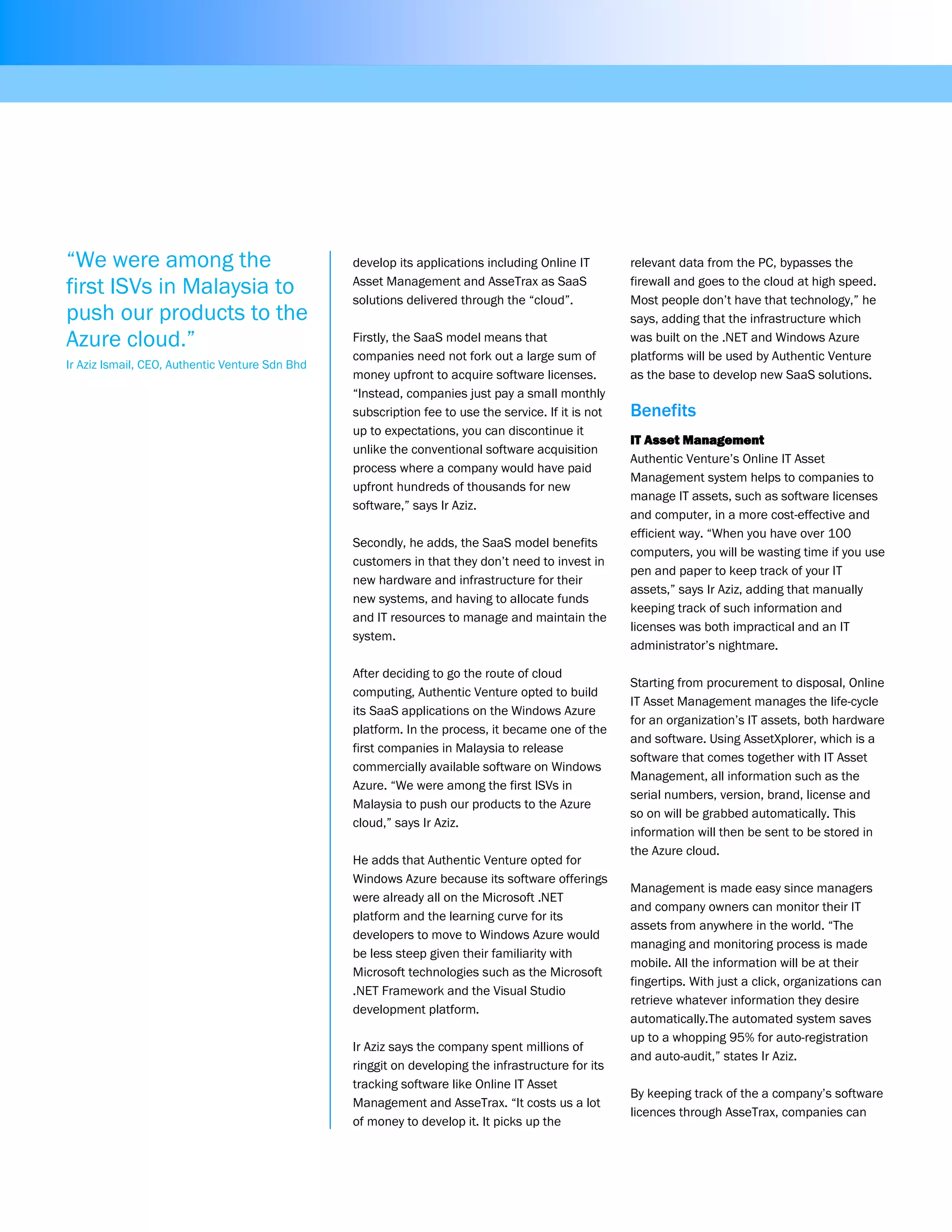 “We were among the                               develop its applications including Online IT        relevant data from the PC, bypasses the

first ISVs in Malaysia to                        Asset Management and AsseTrax as SaaS
                                                 solutions delivered through the “cloud”.
                                                                                                     firewall and goes to the cloud at high speed.
                                                                                                     Most people don’t have that technology,” he
push our products to the                                                                             says, adding that the infrastructure which
Azure cloud.”                                    Firstly, the SaaS model means that                  was built on the .NET and Windows Azure
                                                 companies need not fork out a large sum of          platforms will be used by Authentic Venture
Ir Aziz Ismail, CEO, Authentic Venture Sdn Bhd
                                                 money upfront to acquire software licenses.         as the base to develop new SaaS solutions.
                                                 “Instead, companies just pay a small monthly
                                                 subscription fee to use the service. If it is not   Benefits
                                                 up to expectations, you can discontinue it
                                                                                                     IT Asset Management
                                                 unlike the conventional software acquisition
                                                                                                     Authentic Venture’s Online IT Asset
                                                 process where a company would have paid
                                                                                                     Management system helps to companies to
                                                 upfront hundreds of thousands for new
                                                                                                     manage IT assets, such as software licenses
                                                 software,” says Ir Aziz.
                                                                                                     and computer, in a more cost-effective and
                                                                                                     efficient way. “When you have over 100
                                                 Secondly, he adds, the SaaS model benefits
                                                                                                     computers, you will be wasting time if you use
                                                 customers in that they don’t need to invest in
                                                                                                     pen and paper to keep track of your IT
                                                 new hardware and infrastructure for their
                                                                                                     assets,” says Ir Aziz, adding that manually
                                                 new systems, and having to allocate funds
                                                                                                     keeping track of such information and
                                                 and IT resources to manage and maintain the
                                                                                                     licenses was both impractical and an IT
                                                 system.
                                                                                                     administrator’s nightmare.

                                                 After deciding to go the route of cloud
                                                                                                     Starting from procurement to disposal, Online
                                                 computing, Authentic Venture opted to build
                                                                                                     IT Asset Management manages the life-cycle
                                                 its SaaS applications on the Windows Azure
                                                                                                     for an organization’s IT assets, both hardware
                                                 platform. In the process, it became one of the
                                                                                                     and software. Using AssetXplorer, which is a
                                                 first companies in Malaysia to release
                                                                                                     software that comes together with IT Asset
                                                 commercially available software on Windows
                                                                                                     Management, all information such as the
                                                 Azure. “We were among the first ISVs in
                                                                                                     serial numbers, version, brand, license and
                                                 Malaysia to push our products to the Azure
                                                                                                     so on will be grabbed automatically. This
                                                 cloud,” says Ir Aziz.
                                                                                                     information will then be sent to be stored in
                                                                                                     the Azure cloud.
                                                 He adds that Authentic Venture opted for
                                                 Windows Azure because its software offerings
                                                                                                     Management is made easy since managers
                                                 were already all on the Microsoft .NET
                                                                                                     and company owners can monitor their IT
                                                 platform and the learning curve for its
                                                                                                     assets from anywhere in the world. “The
                                                 developers to move to Windows Azure would
                                                                                                     managing and monitoring process is made
                                                 be less steep given their familiarity with
                                                                                                     mobile. All the information will be at their
                                                 Microsoft technologies such as the Microsoft
                                                                                                     fingertips. With just a click, organizations can
                                                 .NET Framework and the Visual Studio
                                                                                                     retrieve whatever information they desire
                                                 development platform.
                                                                                                     automatically.The automated system saves
                                                                                                     up to a whopping 95% for auto-registration
                                                 Ir Aziz says the company spent millions of
                                                                                                     and auto-audit,” states Ir Aziz.
                                                 ringgit on developing the infrastructure for its
                                                 tracking software like Online IT Asset
                                                                                                     By keeping track of the a company’s software
                                                 Management and AsseTrax. “It costs us a lot
                                                                                                     licences through AsseTrax, companies can
                                                 of money to develop it. It picks up the
 