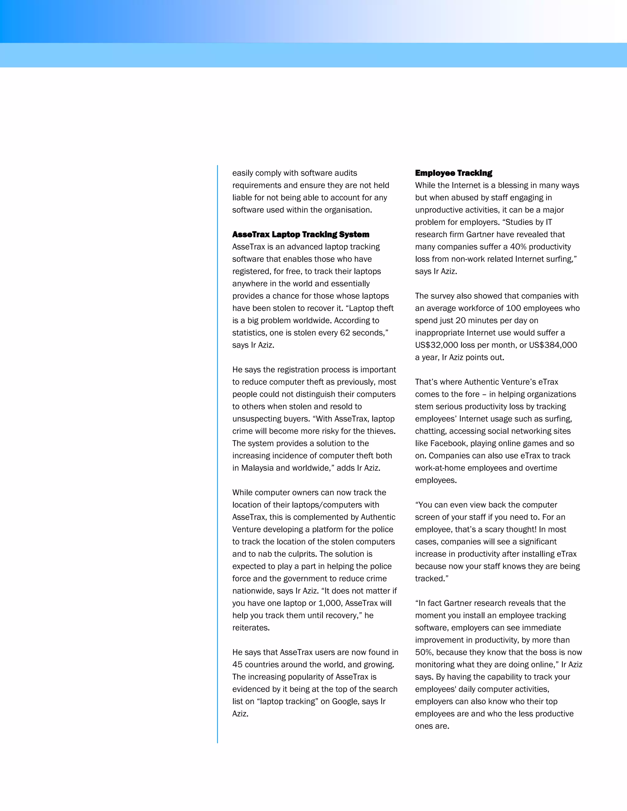 easily comply with software audits                 Employee Tracking
requirements and ensure they are not held          While the Internet is a blessing in many ways
liable for not being able to account for any       but when abused by staff engaging in
software used within the organisation.             unproductive activities, it can be a major
                                                   problem for employers. “Studies by IT
AsseTrax Laptop Tracking System                    research firm Gartner have revealed that
AsseTrax is an advanced laptop tracking            many companies suffer a 40% productivity
software that enables those who have               loss from non-work related Internet surfing,”
registered, for free, to track their laptops       says Ir Aziz.
anywhere in the world and essentially
provides a chance for those whose laptops          The survey also showed that companies with
have been stolen to recover it. “Laptop theft      an average workforce of 100 employees who
is a big problem worldwide. According to           spend just 20 minutes per day on
statistics, one is stolen every 62 seconds,”       inappropriate Internet use would suffer a
says Ir Aziz.                                      US$32,000 loss per month, or US$384,000
                                                   a year, Ir Aziz points out.
He says the registration process is important
to reduce computer theft as previously, most       That’s where Authentic Venture’s eTrax
people could not distinguish their computers       comes to the fore – in helping organizations
to others when stolen and resold to                stem serious productivity loss by tracking
unsuspecting buyers. “With AsseTrax, laptop        employees’ Internet usage such as surfing,
crime will become more risky for the thieves.      chatting, accessing social networking sites
The system provides a solution to the              like Facebook, playing online games and so
increasing incidence of computer theft both        on. Companies can also use eTrax to track
in Malaysia and worldwide,” adds Ir Aziz.          work-at-home employees and overtime
                                                   employees.
While computer owners can now track the
location of their laptops/computers with           “You can even view back the computer
AsseTrax, this is complemented by Authentic        screen of your staff if you need to. For an
Venture developing a platform for the police       employee, that’s a scary thought! In most
to track the location of the stolen computers      cases, companies will see a significant
and to nab the culprits. The solution is           increase in productivity after installing eTrax
expected to play a part in helping the police      because now your staff knows they are being
force and the government to reduce crime           tracked.”
nationwide, says Ir Aziz. “It does not matter if
you have one laptop or 1,000, AsseTrax will        “In fact Gartner research reveals that the
help you track them until recovery,” he            moment you install an employee tracking
reiterates.                                        software, employers can see immediate
                                                   improvement in productivity, by more than
He says that AsseTrax users are now found in       50%, because they know that the boss is now
45 countries around the world, and growing.        monitoring what they are doing online,” Ir Aziz
The increasing popularity of AsseTrax is           says. By having the capability to track your
evidenced by it being at the top of the search     employees' daily computer activities,
list on “laptop tracking” on Google, says Ir       employers can also know who their top
Aziz.                                              employees are and who the less productive
                                                   ones are.
 